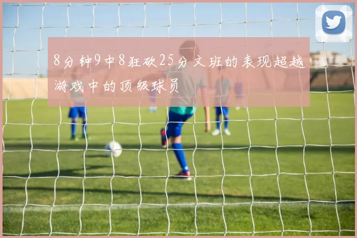 8分钟9中8狂砍25分文班的表现超越游戏中的顶级球员