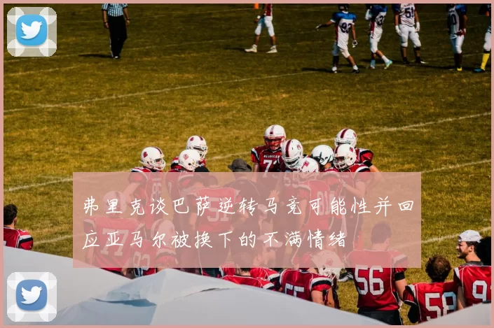 弗里克谈巴萨逆转马竞可能性并回应亚马尔被换下的不满情绪