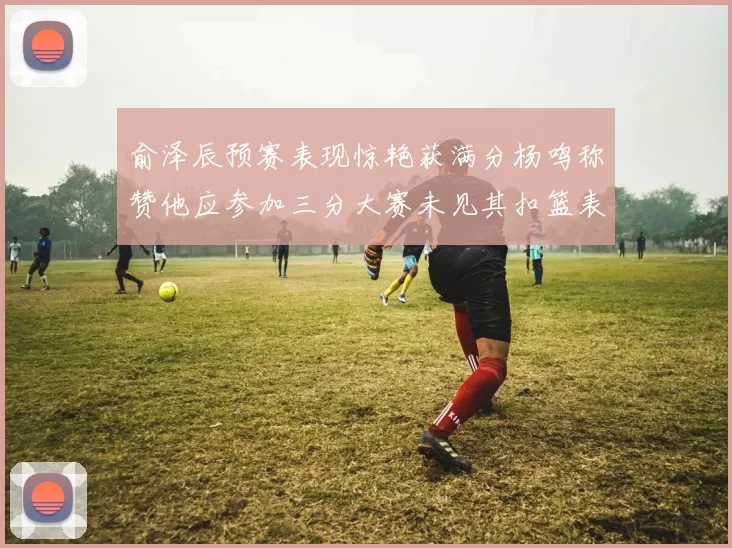俞泽辰预赛表现惊艳获满分杨鸣称赞他应参加三分大赛未见其扣篮表现