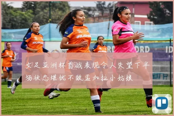 女足亚洲杯首战表现令人失望下半场状态堪忧不敌孟加拉小姑娘