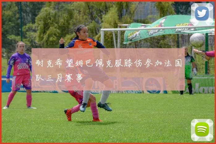 耐克希望姆巴佩克服膝伤参加法国队三月赛事
