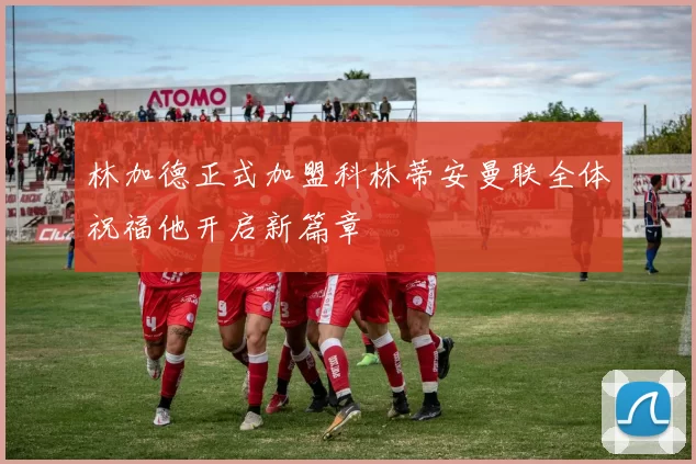 林加德正式加盟科林蒂安曼联全体祝福他开启新篇章