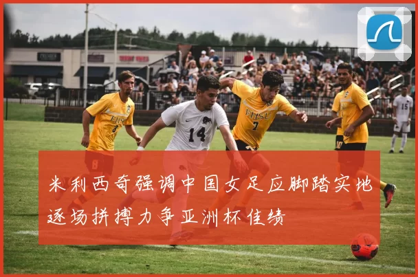 米利西奇强调中国女足应脚踏实地逐场拼搏力争亚洲杯佳绩
