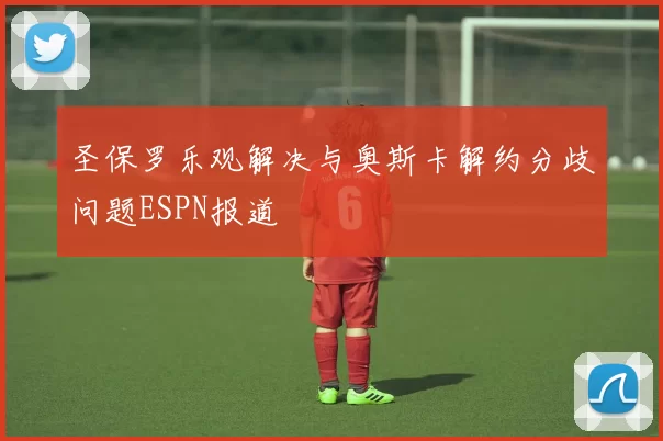 圣保罗乐观解决与奥斯卡解约分歧问题ESPN报道
