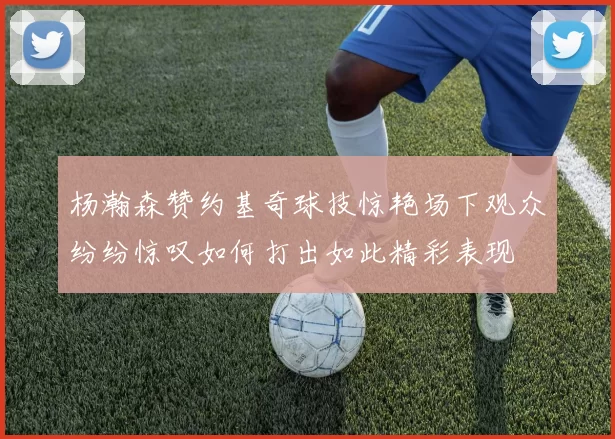 杨瀚森赞约基奇球技惊艳场下观众纷纷惊叹如何打出如此精彩表现