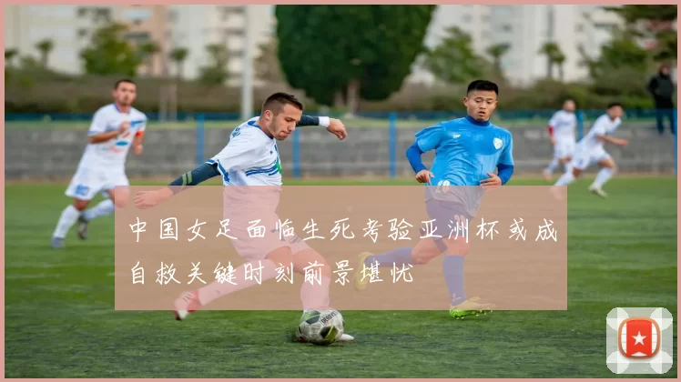 中国女足面临生死考验亚洲杯或成自救关键时刻前景堪忧