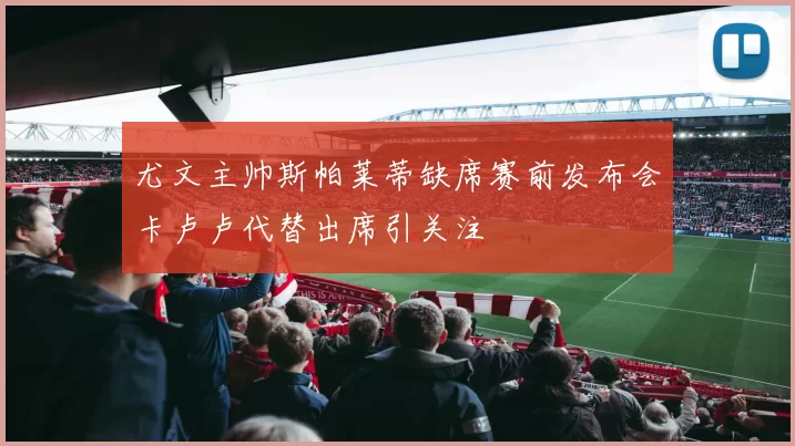 尤文主帅斯帕莱蒂缺席赛前发布会卡卢卢代替出席引关注