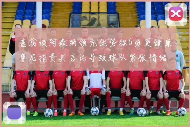 基翁谈阿森纳领先优势称6分更健康鲁尼指责其言论导致球队紧张情绪