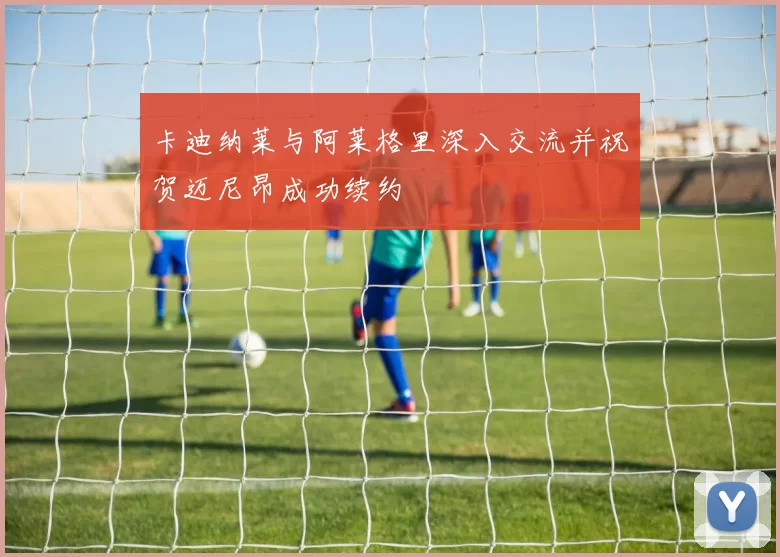 卡迪纳莱与阿莱格里深入交流并祝贺迈尼昂成功续约