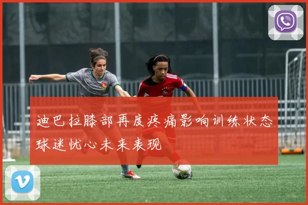 迪巴拉膝部再度疼痛影响训练状态球迷忧心未来表现