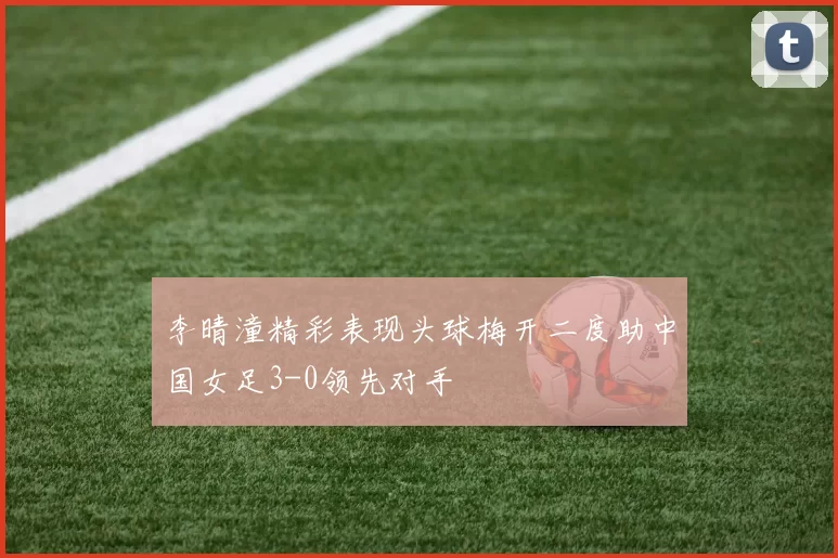 李晴潼精彩表现头球梅开二度助中国女足3-0领先对手