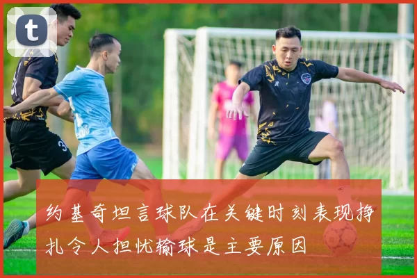 约基奇坦言球队在关键时刻表现挣扎令人担忧输球是主要原因