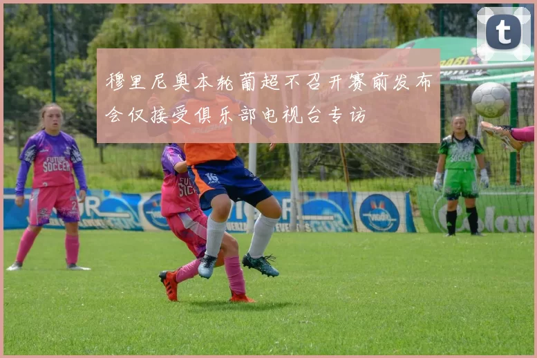 穆里尼奥本轮葡超不召开赛前发布会仅接受俱乐部电视台专访