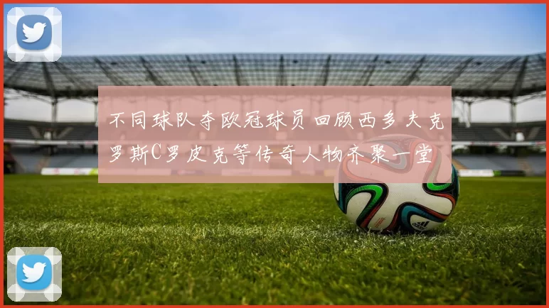 不同球队夺欧冠球员回顾西多夫克罗斯C罗皮克等传奇人物齐聚一堂