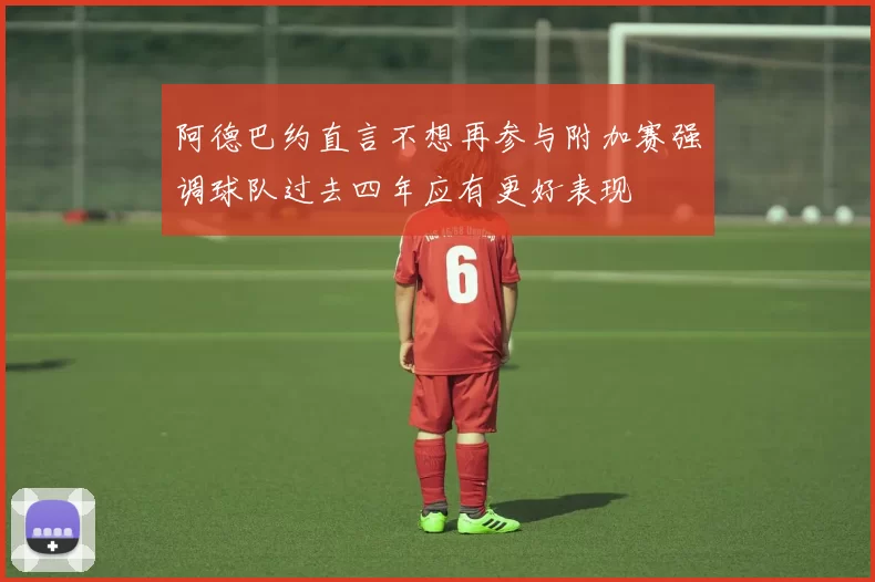 阿德巴约直言不想再参与附加赛强调球队过去四年应有更好表现