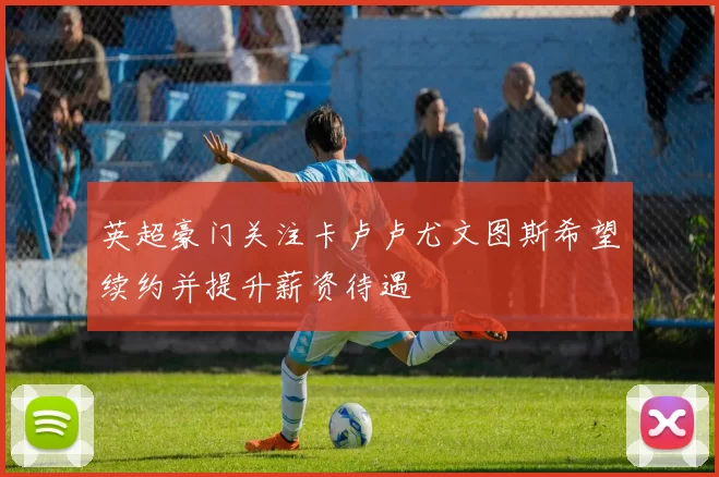 英超豪门关注卡卢卢尤文图斯希望续约并提升薪资待遇