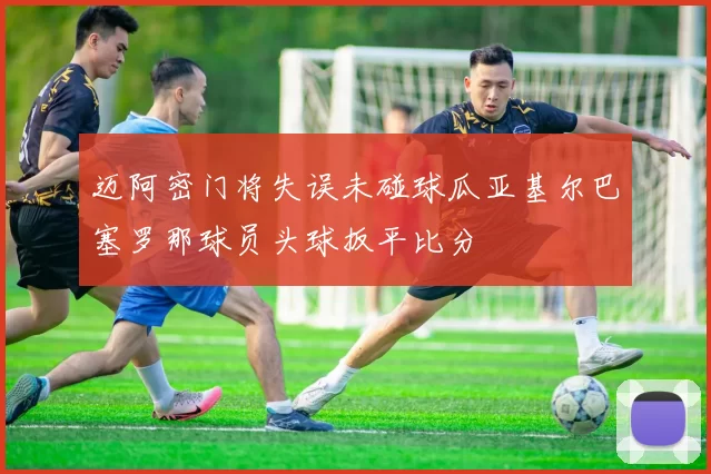 迈阿密门将失误未碰球瓜亚基尔巴塞罗那球员头球扳平比分