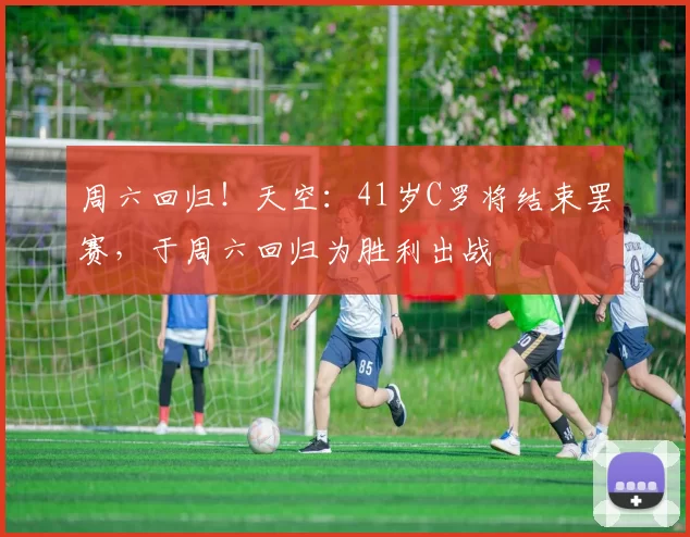 周六回归！天空：41岁C罗将结束罢赛，于周六回归为胜利出战