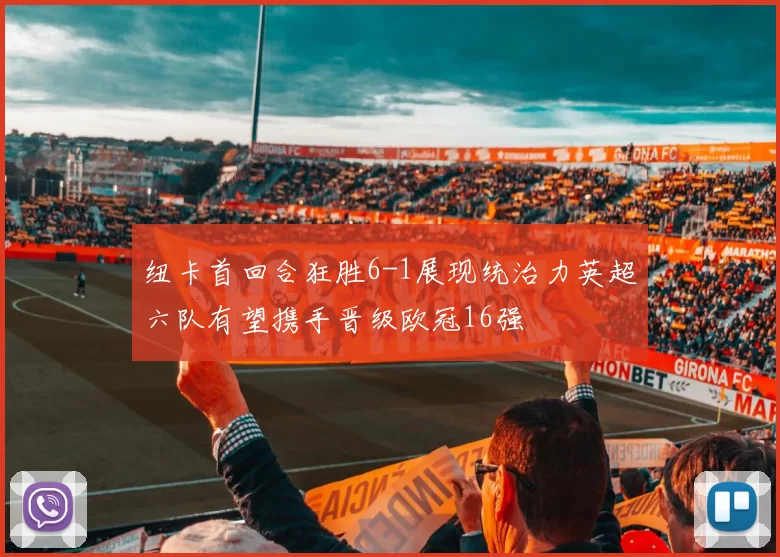 纽卡首回合狂胜6-1展现统治力英超六队有望携手晋级欧冠16强