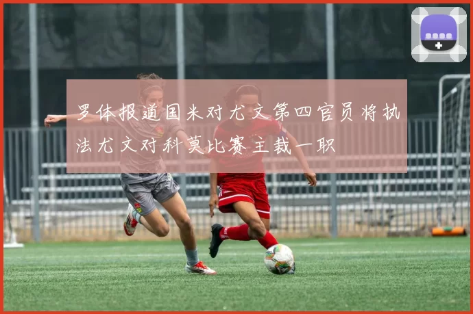 罗体报道国米对尤文第四官员将执法尤文对科莫比赛主裁一职