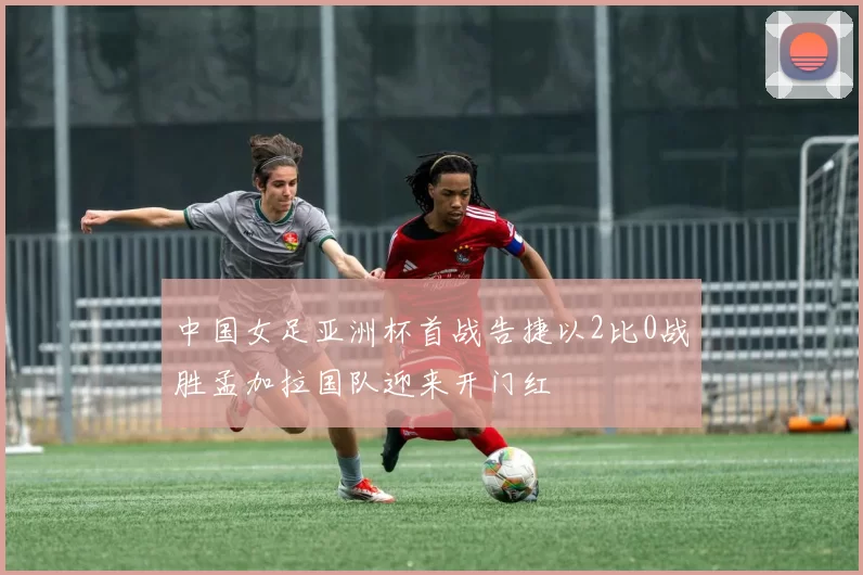 中国女足亚洲杯首战告捷以2比0战胜孟加拉国队迎来开门红
