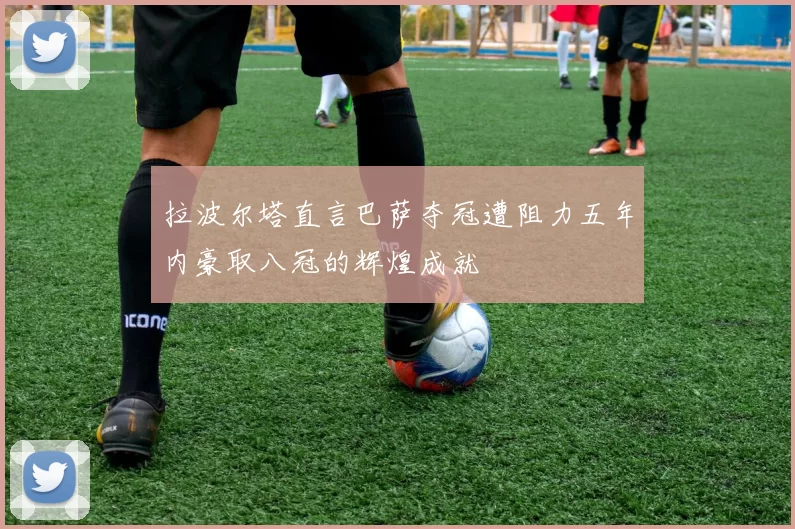拉波尔塔直言巴萨夺冠遭阻力五年内豪取八冠的辉煌成就