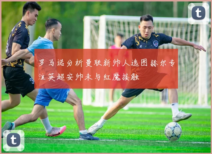 罗马诺分析曼联新帅人选图赫尔专注英超安帅未与红魔接触