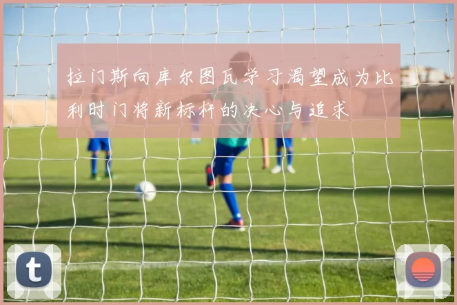 拉门斯向库尔图瓦学习渴望成为比利时门将新标杆的决心与追求
