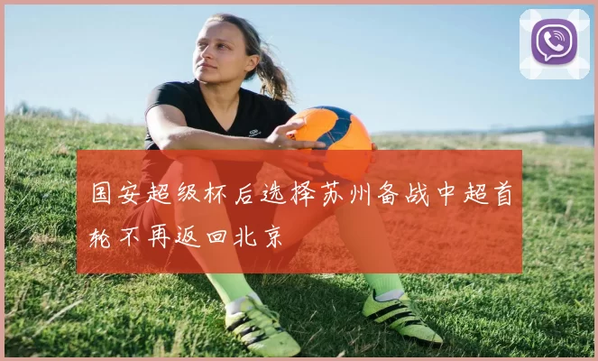 国安超级杯后选择苏州备战中超首轮不再返回北京