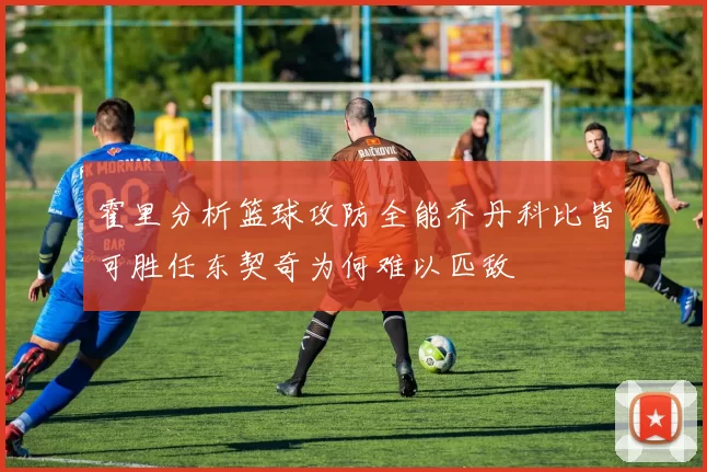 霍里分析篮球攻防全能乔丹科比皆可胜任东契奇为何难以匹敌